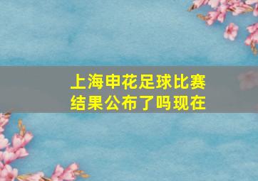 上海申花足球比赛结果公布了吗现在