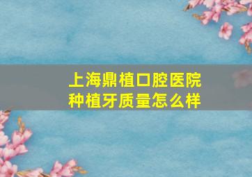 上海鼎植口腔医院种植牙质量怎么样