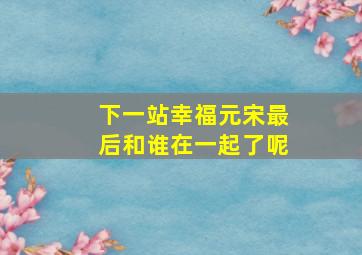 下一站幸福元宋最后和谁在一起了呢