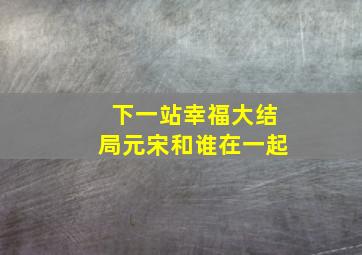 下一站幸福大结局元宋和谁在一起