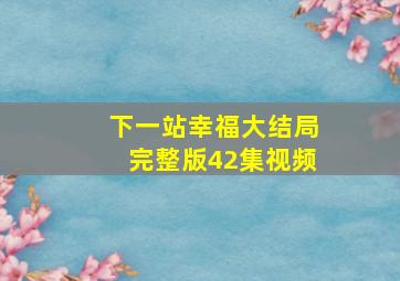 下一站幸福大结局完整版42集视频