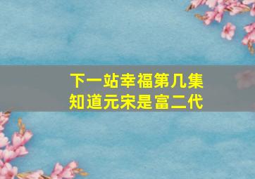 下一站幸福第几集知道元宋是富二代