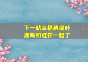 下一站幸福结局叶鹿鸣和谁在一起了