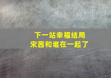 下一站幸福结局宋茜和谁在一起了