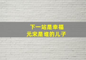 下一站是幸福元宋是谁的儿子