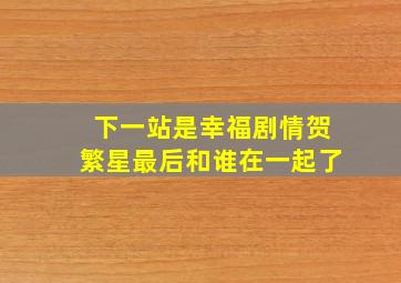 下一站是幸福剧情贺繁星最后和谁在一起了