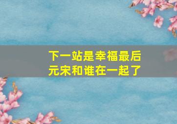 下一站是幸福最后元宋和谁在一起了