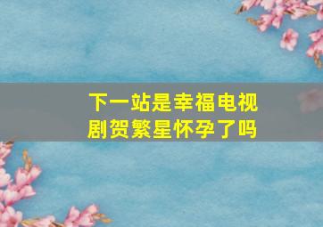 下一站是幸福电视剧贺繁星怀孕了吗