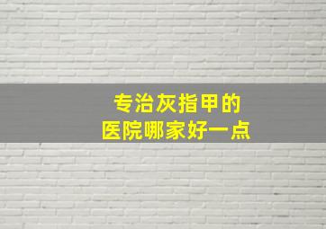 专治灰指甲的医院哪家好一点