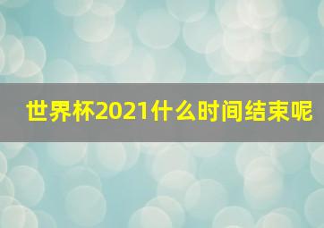 世界杯2021什么时间结束呢