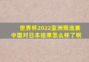 世界杯2022亚洲预选赛中国对日本结果怎么样了啊