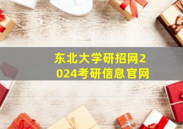 东北大学研招网2024考研信息官网