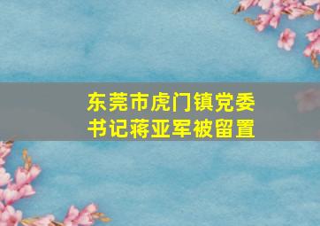 东莞市虎门镇党委书记蒋亚军被留置