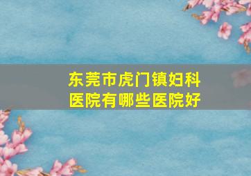 东莞市虎门镇妇科医院有哪些医院好