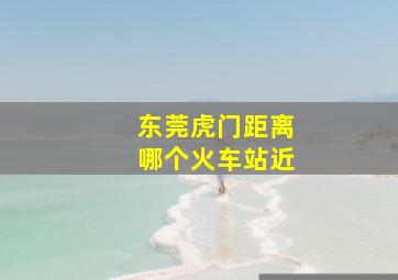 东莞虎门距离哪个火车站近