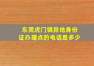 东莞虎门镇异地身份证办理点的电话是多少