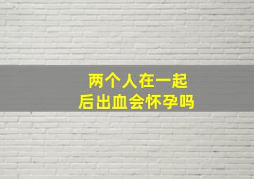 两个人在一起后出血会怀孕吗