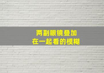 两副眼镜叠加在一起看的模糊