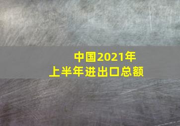 中国2021年上半年进出口总额