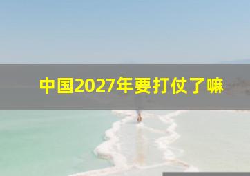 中国2027年要打仗了嘛