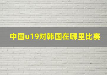 中国u19对韩国在哪里比赛