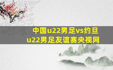 中国u22男足vs约旦u22男足友谊赛央视网