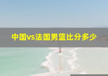 中国vs法国男篮比分多少