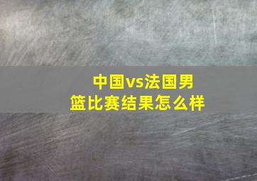 中国vs法国男篮比赛结果怎么样