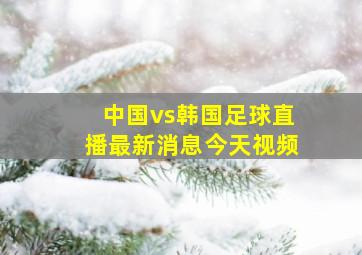 中国vs韩国足球直播最新消息今天视频