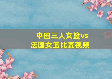 中国三人女篮vs法国女篮比赛视频