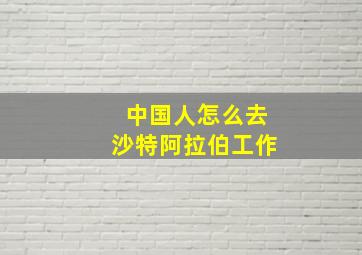 中国人怎么去沙特阿拉伯工作