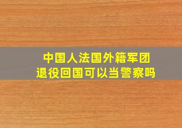 中国人法国外籍军团退役回国可以当警察吗