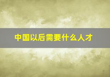 中国以后需要什么人才