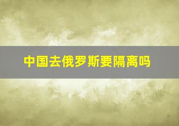 中国去俄罗斯要隔离吗