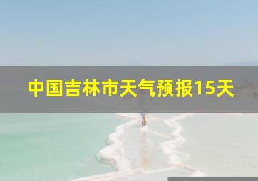 中国吉林市天气预报15天