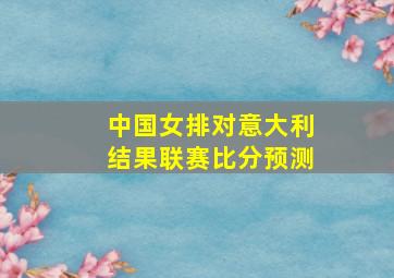 中国女排对意大利结果联赛比分预测