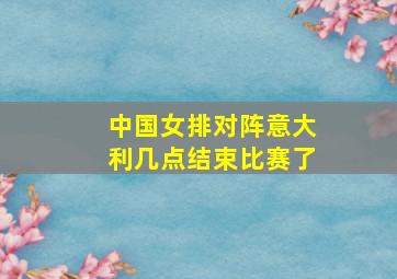 中国女排对阵意大利几点结束比赛了