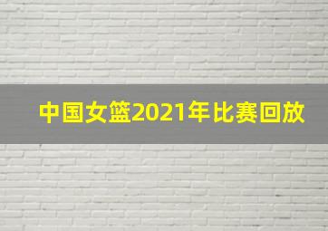 中国女篮2021年比赛回放