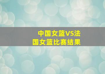 中国女篮VS法国女篮比赛结果