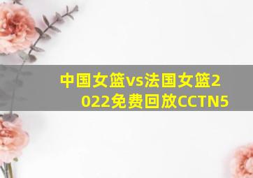 中国女篮vs法国女篮2022免费回放CCTN5