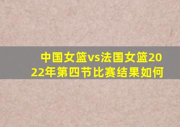 中国女篮vs法国女篮2022年第四节比赛结果如何