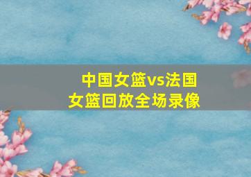 中国女篮vs法国女篮回放全场录像