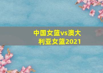 中国女篮vs澳大利亚女篮2021