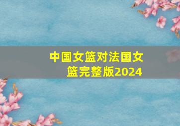 中国女篮对法国女篮完整版2024