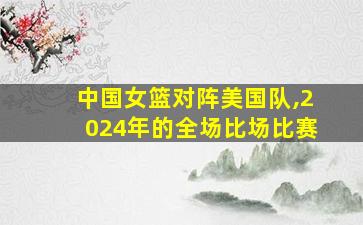 中国女篮对阵美国队,2024年的全场比场比赛