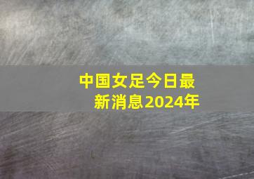 中国女足今日最新消息2024年