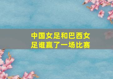 中国女足和巴西女足谁赢了一场比赛