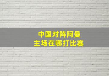 中国对阵阿曼主场在哪打比赛