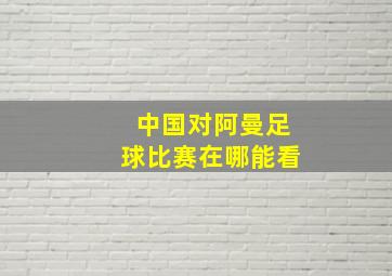 中国对阿曼足球比赛在哪能看