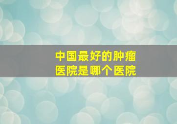 中国最好的肿瘤医院是哪个医院